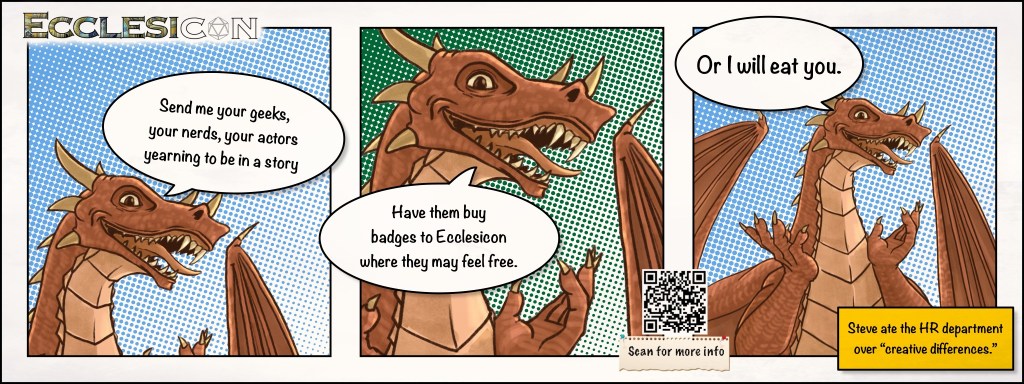 Cell 1: Send me your geeks, your nerds, your actors yearning to be in a story.
Cell 2: Have them buy badges to Ecclesicon where they may feel free.
Cell 3: Or I will eat you.
Caption: Steve ate the HR department over “creative differences.”